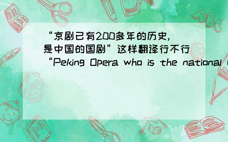 “京剧已有200多年的历史,是中国的国剧”这样翻译行不行“Peking Opera who is the national opera of China has more than 200 years history”