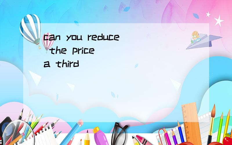 can you reduce the price ___a third