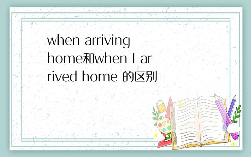 when arriving home和when I arrived home 的区别