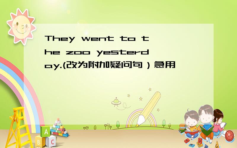 They went to the zoo yesterday.(改为附加疑问句）急用