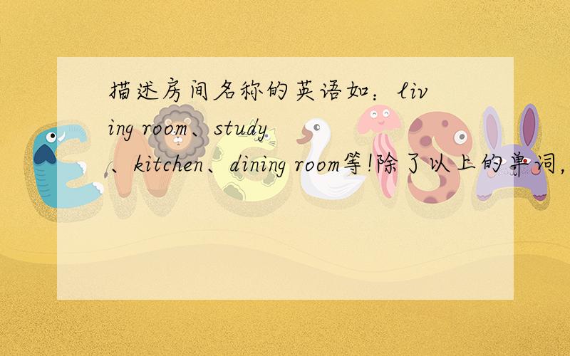 描述房间名称的英语如：living room、study、kitchen、dining room等!除了以上的单词，还有哪些单词表示房间名称的！