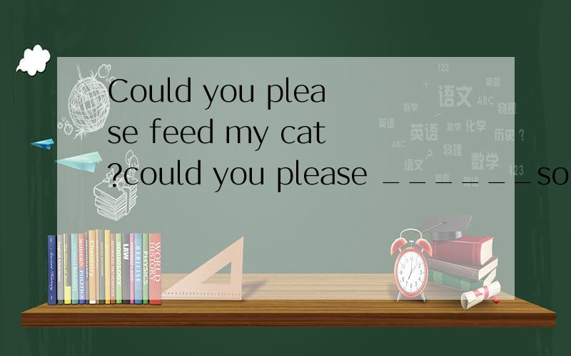 Could you please feed my cat?could you please ______some food _____ my cat