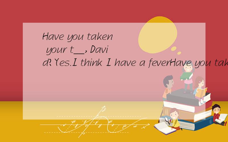 Have you taken your t__,David?Yes.I think I have a feverHave you taken your t__,David? Yes.I think I have a fever. 应该填什么词啊 以t开头