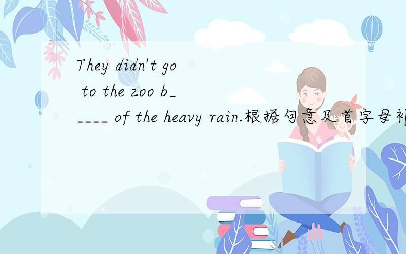 They didn't go to the zoo b_____ of the heavy rain.根据句意及首字母补全单词!
