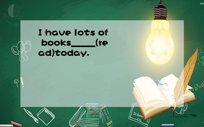 I have lots of books_____(read)today.