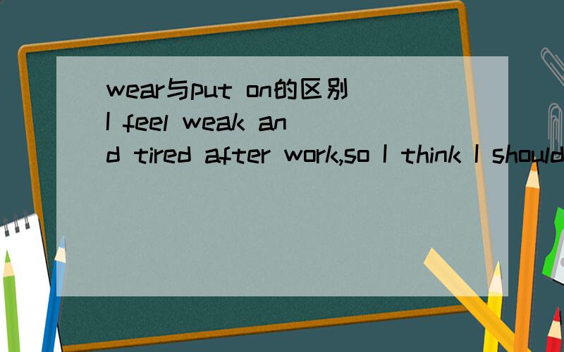 wear与put on的区别I feel weak and tired after work,so I think I should _____green to make myself feel more energetic.我的语感告诉我选wear,可是好像put on也说得通啊