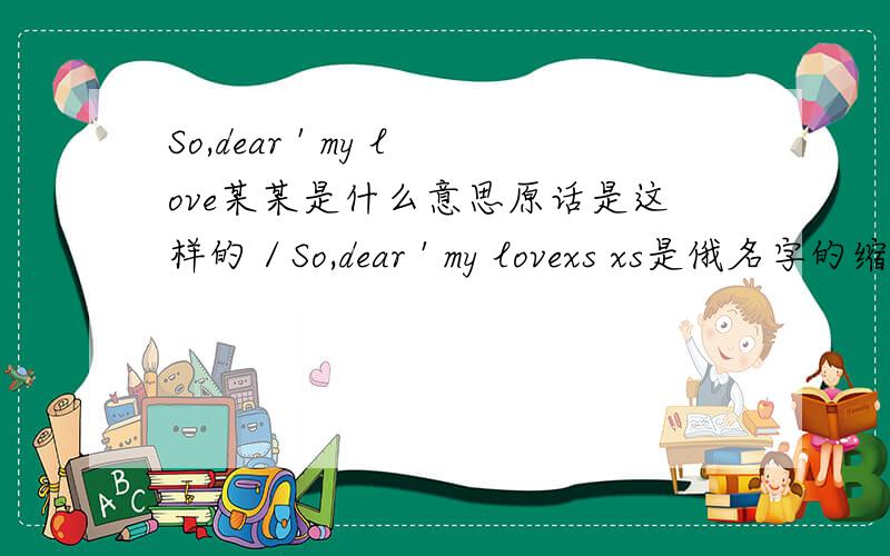 So,dear ' my love某某是什么意思原话是这样的／So,dear ' my lovexs xs是俄名字的缩写