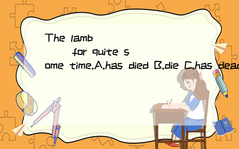 The lamb _______ for quite some time.A.has died B.die C.has dead D.has been dead 原因
