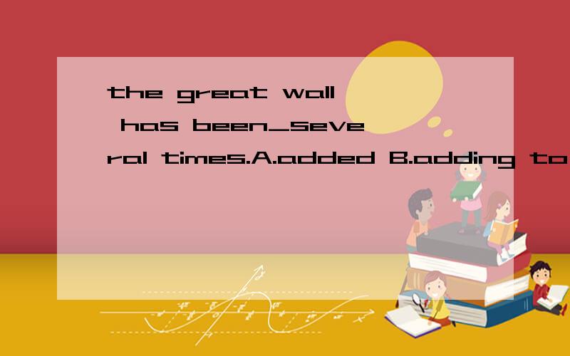 the great wall has been_several times.A.added B.adding to C.added to D.the great wall has been_several times.A.added B.adding to C.added to D.added in