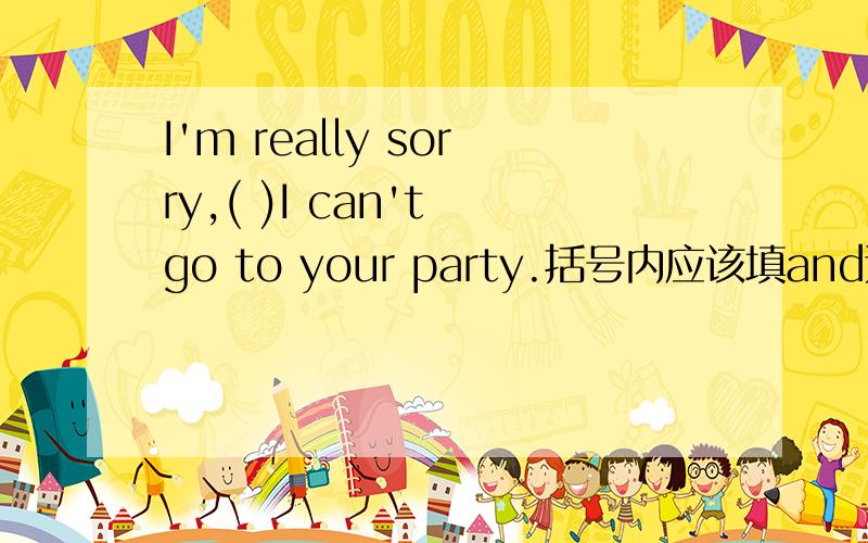 I'm really sorry,( )I can't go to your party.括号内应该填and还是but?