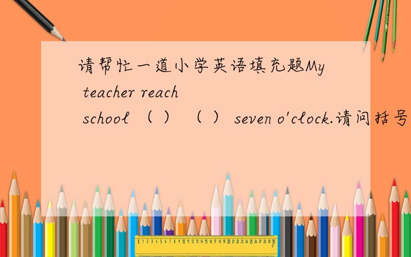 请帮忙一道小学英语填充题My teacher reach school （ ） （ ） seven o'clock.请问括号里填什么?