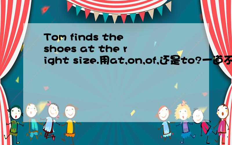 Tom finds the shoes at the right size.用at,on,of,还是to?一道不会的题