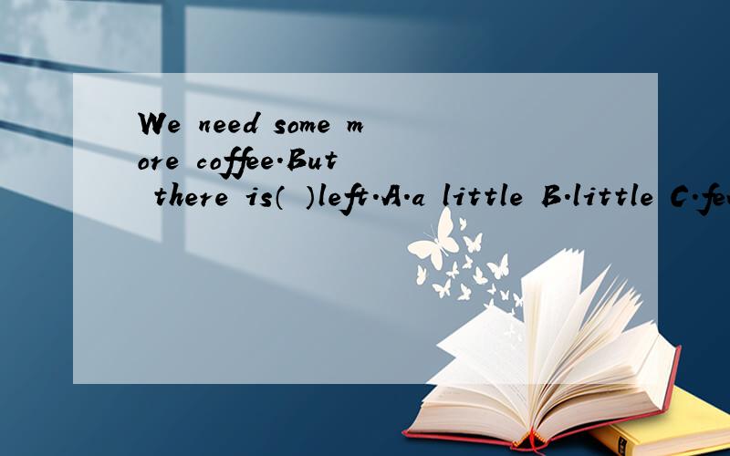 We need some more coffee.But there is（ ）left.A.a little B.little C.few