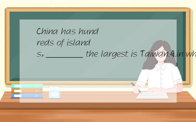 China has hundreds of islands,________ the largest is Taiwan.A．in which B．to which C．from which D．of which帮我分析哈