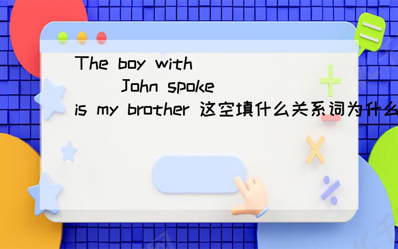 The boy with ___ John spoke is my brother 这空填什么关系词为什么?
