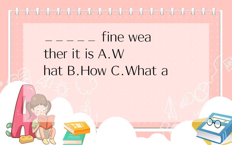 _____ fine weather it is A.What B.How C.What a