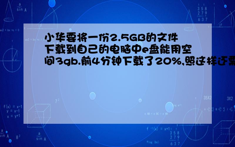 小华要将一份2.5GB的文件下载到自己的电脑中e盘能用空间3gb.前4分钟下载了20%,照这样还需几分钟