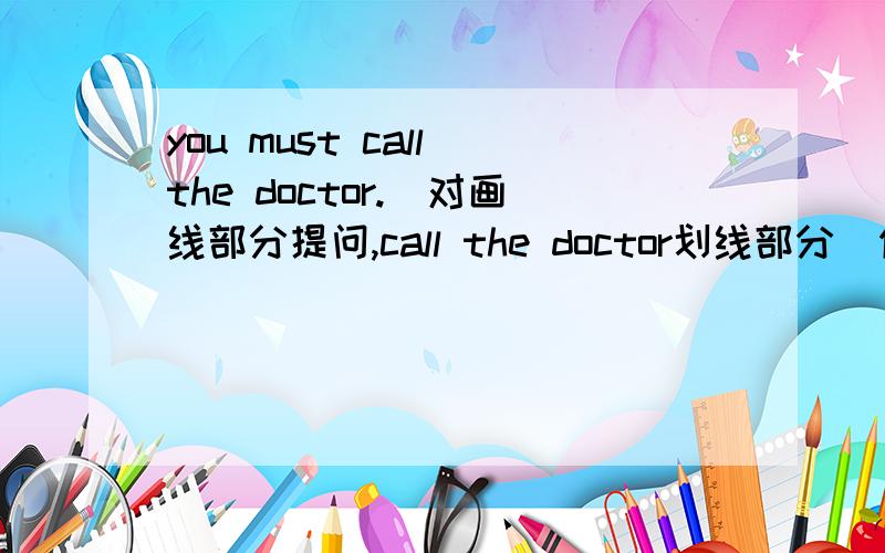 you must call the doctor.(对画线部分提问,call the doctor划线部分）你和你哥哥有冰淇淋吗?Do you and your brother___ ___ ___ ___?我没有信纸.I don't have ___ ___ ___.