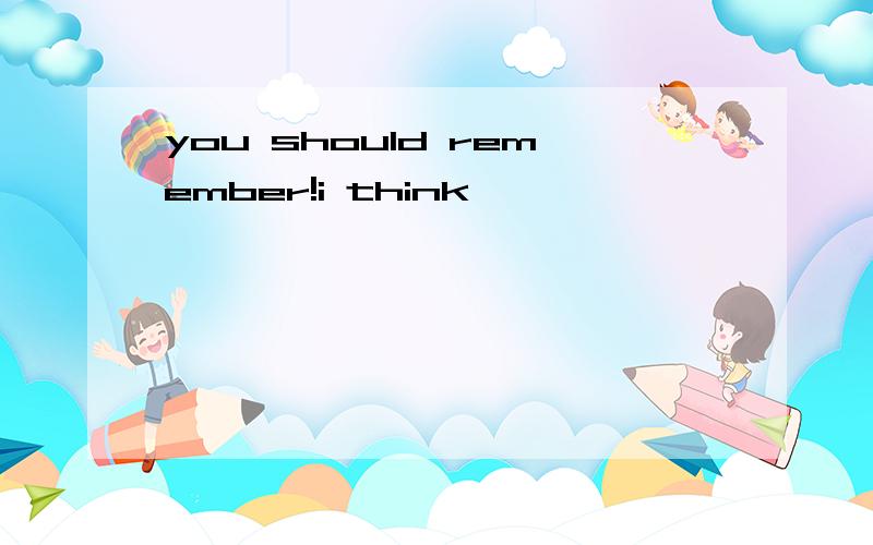 you should remember!i think