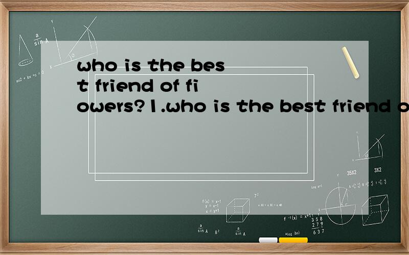 who is the best friend of fiowers?1.who is the best friend of flowers 2.Not dirty 3.The king of animal 4.where can you see your teacher and classmatea?5.what is the biggest animal on the ground?