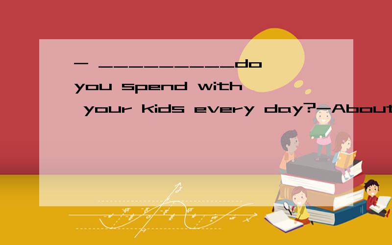 - _________do you spend with your kids every day?-About 10 minutes.填:How much time 还是how long?回答how long不也可以说about 10 minutes吗?