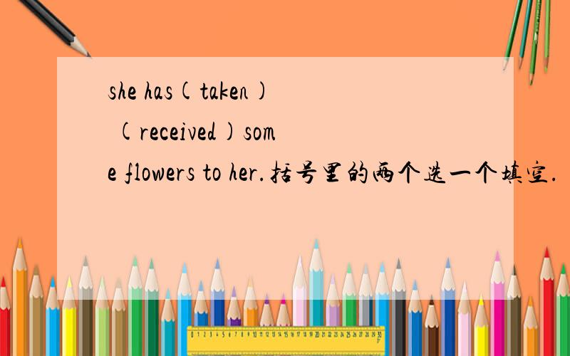 she has(taken) (received)some flowers to her.括号里的两个选一个填空.
