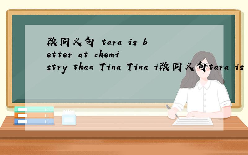 改同义句 tara is better at chemistry than Tina Tina i改同义句tara is better at chemistry than TinaTina is ______ ______ good at chemistry _______ tara