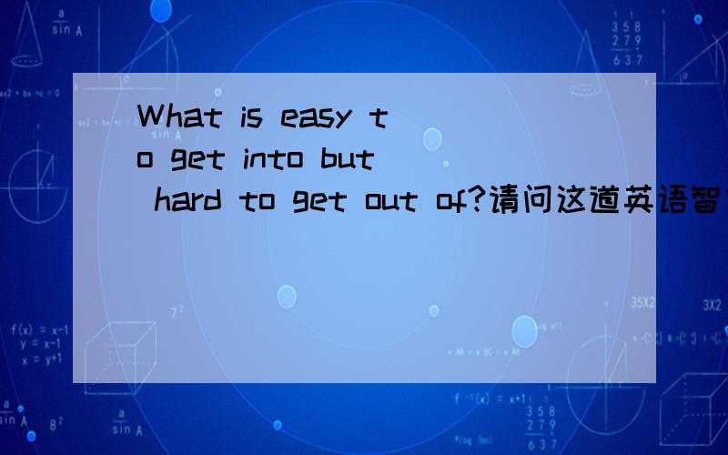 What is easy to get into but hard to get out of?请问这道英语智力题的中文释义和答案是什么?