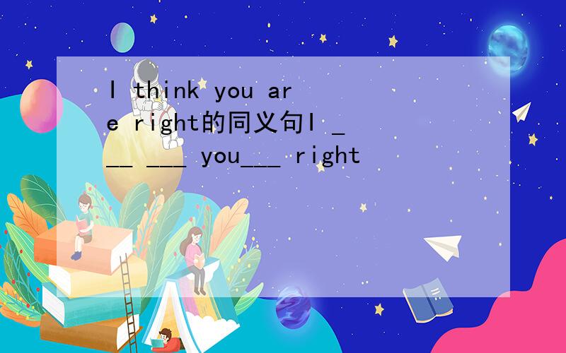 I think you are right的同义句I ___ ___ you___ right