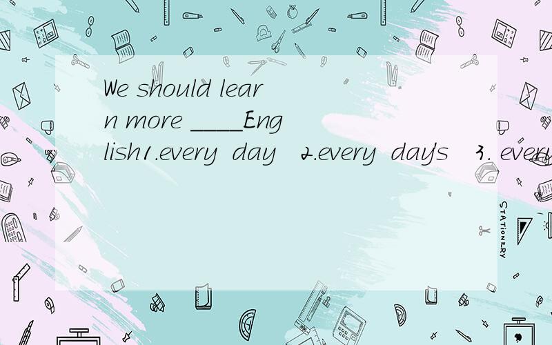 We should learn more ____English1.every  day   2.every  day's   3. everyday 4..everyday's