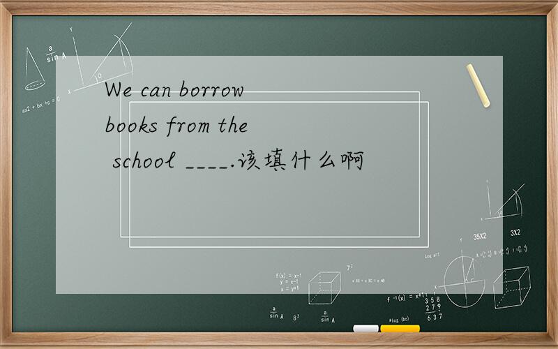 We can borrow books from the school ____.该填什么啊