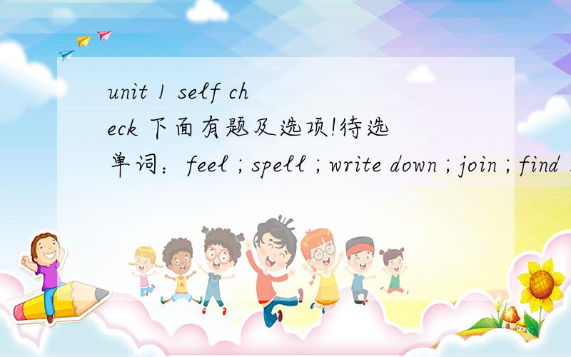 unit 1 self check 下面有题及选项!待选单词：feel ; spell ; write down ; join ; find 1.You should _____ new English words in a vocabulary list;2.If you don't know how to _____ new words,look them up in a dictionary;3.the best way to improve