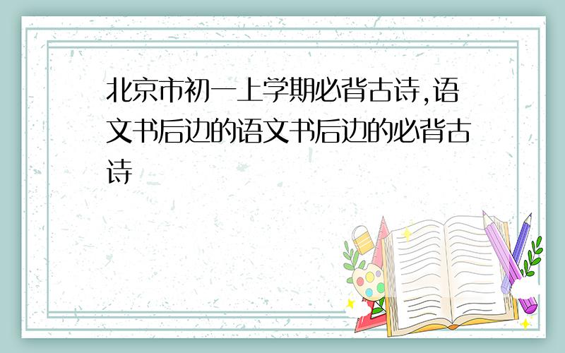 北京市初一上学期必背古诗,语文书后边的语文书后边的必背古诗