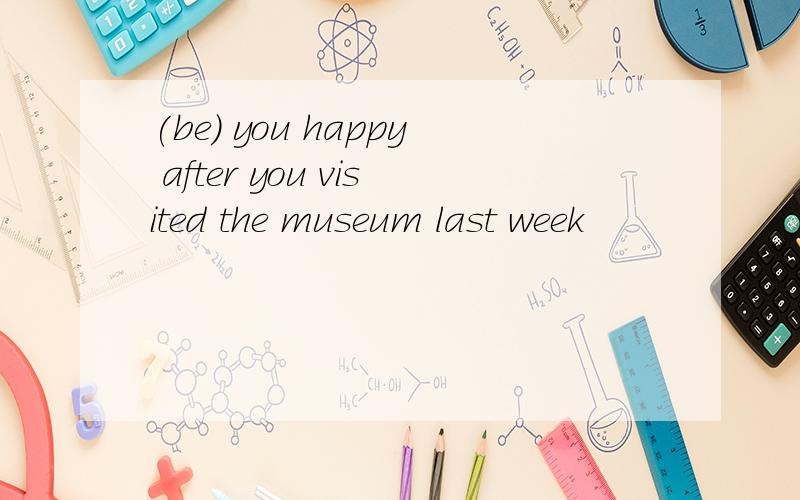 (be) you happy after you visited the museum last week