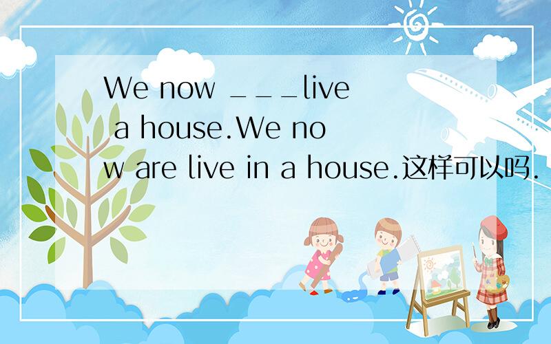 We now ___live a house.We now are live in a house.这样可以吗.