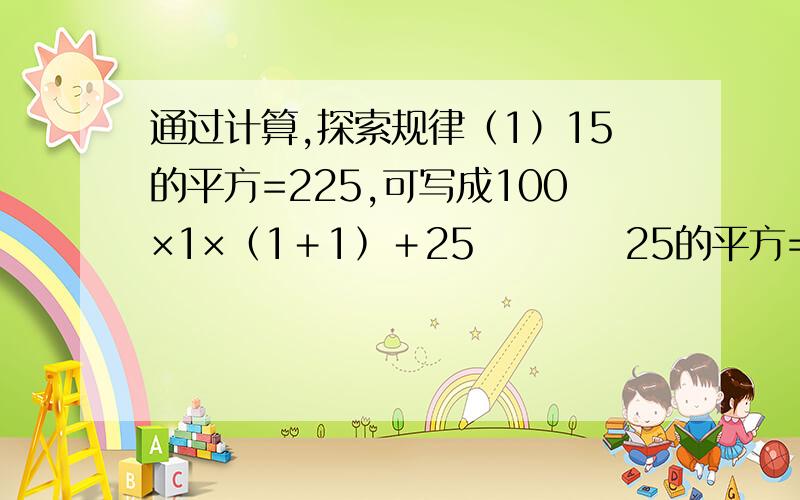 通过计算,探索规律（1）15的平方=225,可写成100×1×﹙1﹢1﹚﹢25          25的平方=625,可写成100×2×﹙2﹢1﹚﹢25          35的平方=1225,可写成100×3×﹙3﹢1﹚﹢25          ……（2）85的平方=7225,可写成