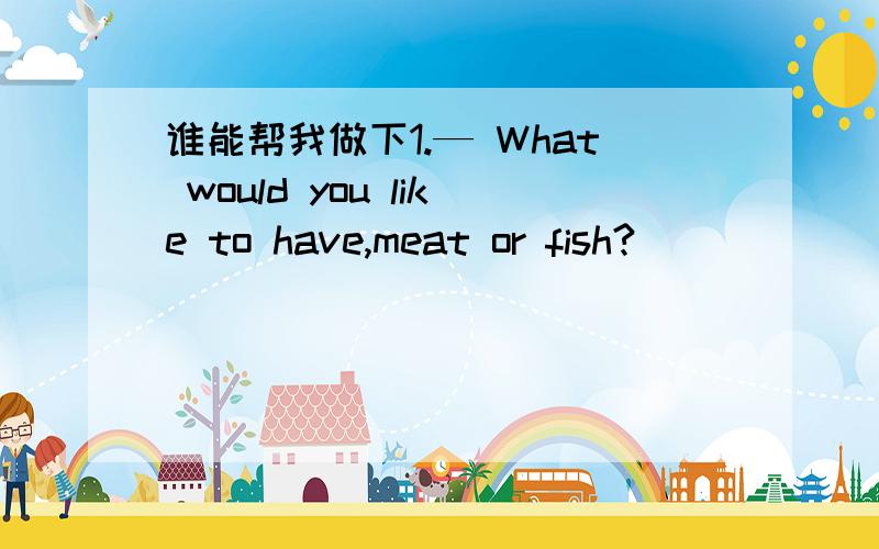 谁能帮我做下1.— What would you like to have,meat or fish?