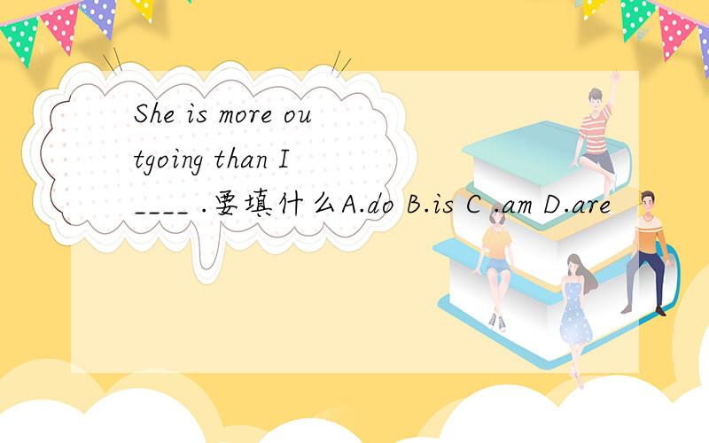 She is more outgoing than I ____ .要填什么A.do B.is C .am D.are