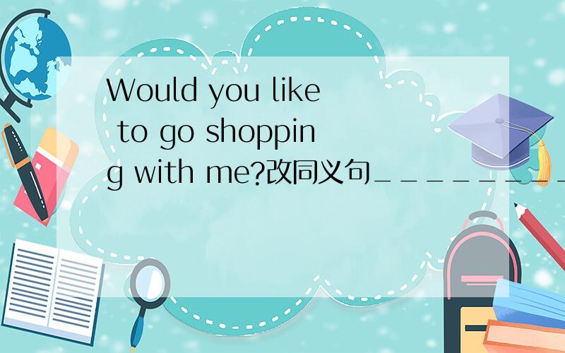 Would you like to go shopping with me?改同义句________ you ________ _______go shopping with me?
