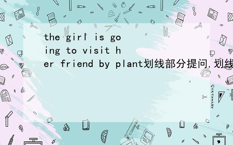the girl is going to visit her friend by plant划线部分提问,划线的部分是visit her friend