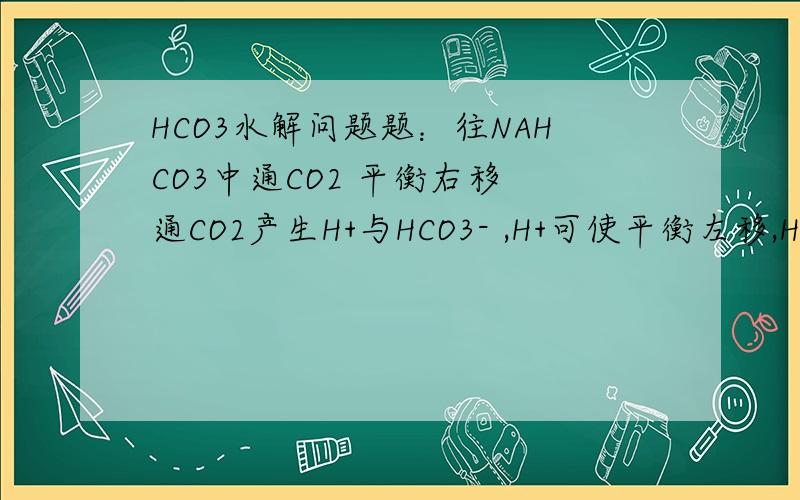 HCO3水解问题题：往NAHCO3中通CO2 平衡右移 通CO2产生H+与HCO3- ,H+可使平衡左移,HCO3-使平衡右移 而原液中C(H+)>C(HCO3-) 为何HCO3-的影响还要大于H+的影响