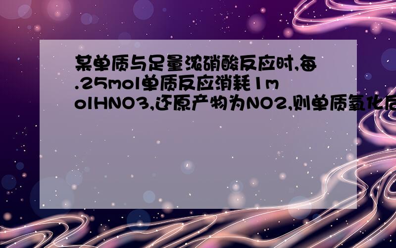 某单质与足量浓硝酸反应时,每.25mol单质反应消耗1molHNO3,还原产物为NO2,则单质氧化后的化合价可能是?A+4;B+3;C+2;D+1答案选AC,这两个我都明白,不用解释了.我的问题是：我还想选D.我觉得如果某单