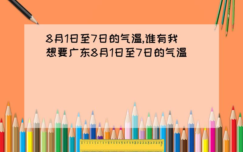 8月1日至7日的气温,谁有我想要广东8月1日至7日的气温