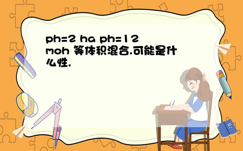 ph=2 ha ph=12 moh 等体积混合.可能是什么性.