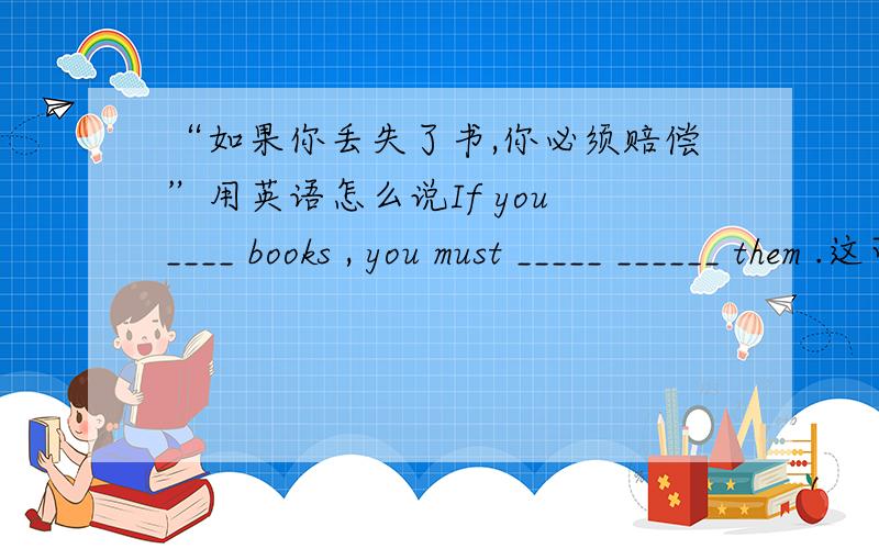 “如果你丢失了书,你必须赔偿”用英语怎么说If you ____ books , you must _____ ______ them .这可使我好多了 用英语怎么说？That makes me _____ _______ .加了一道题 好的话加分哦~