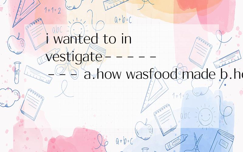 i wanted to investigate-------- a.how wasfood made b.how food was made
