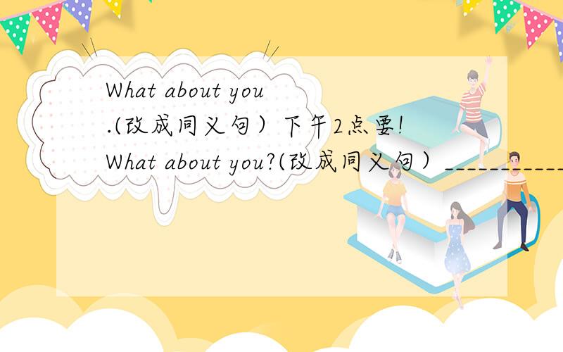What about you.(改成同义句）下午2点要!What about you?(改成同义句）____________about you?