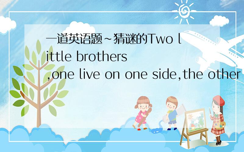 一道英语题~猜谜的Two little brothers,one live on one side,the other on the other side.They can hear what you say,but they do not see each other.What are they?They are——尽快啊!~