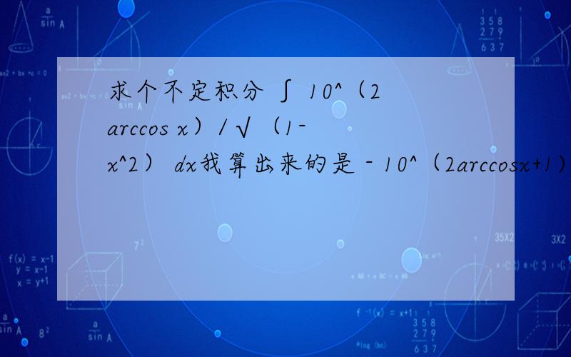 求个不定积分 ∫ 10^（2arccos x）/√（1-x^2） dx我算出来的是 - 10^（2arccosx+1) / (arccosx +1)+C- 10^（2arccosx) / 2In10 +C以下是我的步骤我先设x=cost原式=∫ 10^（2arccos x）/sint dcost=-∫ 10^（2arccos x）dt=-∫