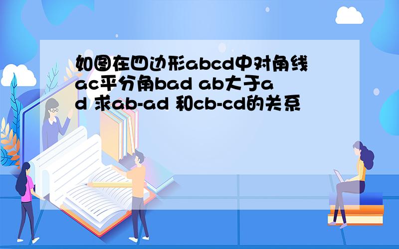 如图在四边形abcd中对角线ac平分角bad ab大于ad 求ab-ad 和cb-cd的关系